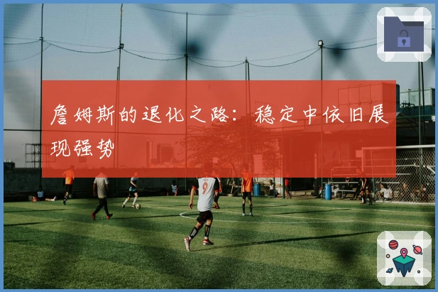 詹姆斯的退化之路：稳定中依旧展现强势