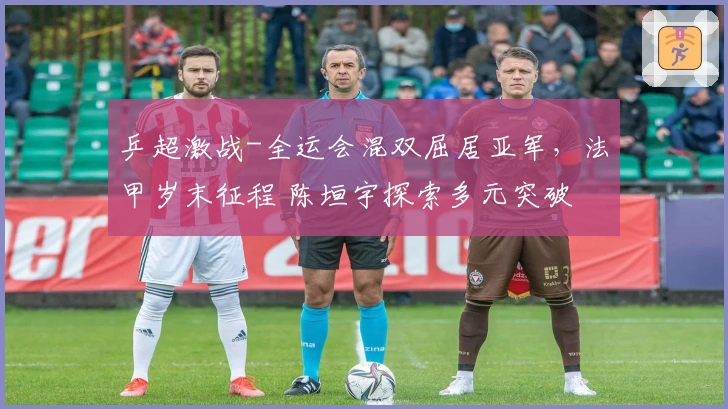 乒超激战-全运会混双屈居亚军，法甲岁末征程 陈垣宇探索多元突破