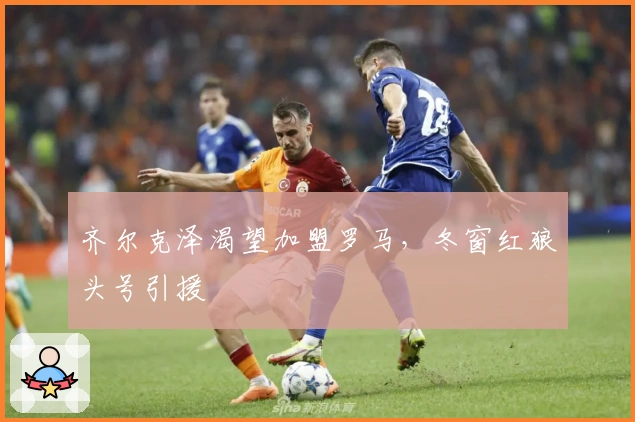 齐尔克泽渴望加盟罗马，冬窗红狼头号引援