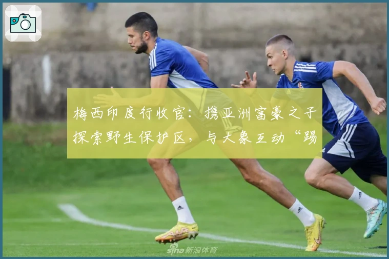 梅西印度行收官：携亚洲富豪之子探索野生保护区，与大象互动“踢球”