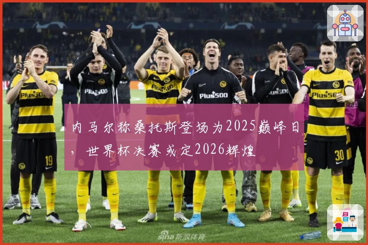 内马尔称桑托斯登场为2025巅峰日，世界杯决赛或定2026辉煌