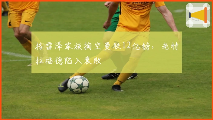 格雷泽家族掏空曼联12亿镑，老特拉福德陷入衰败