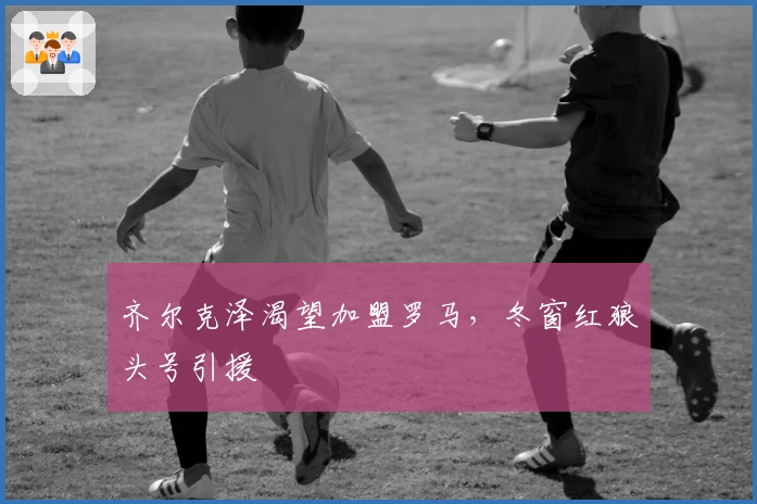 齐尔克泽渴望加盟罗马，冬窗红狼头号引援