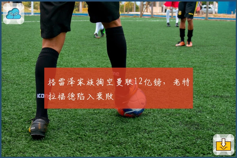 格雷泽家族掏空曼联12亿镑，老特拉福德陷入衰败